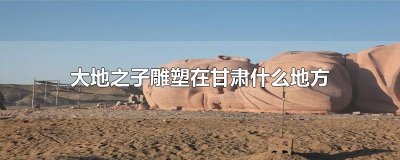 ​大地之子雕塑在甘肃什么地方